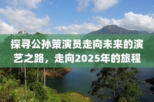 探寻公孙策演员走向未来的演艺之路，走向2025年的旅程
