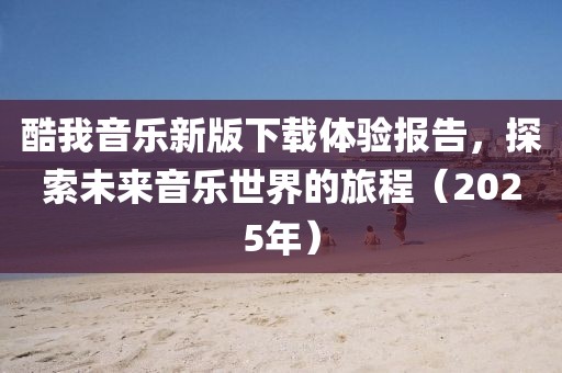 酷我音乐新版下载体验报告，探索未来音乐世界的旅程（2025年）