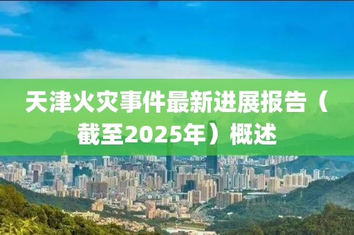 天津火灾事件最新进展报告（截至2025年）概述