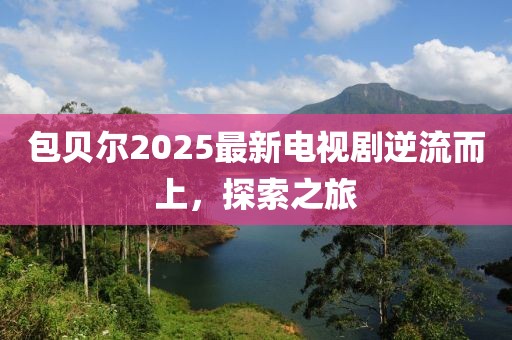 包贝尔2025最新电视剧逆流而上，探索之旅
