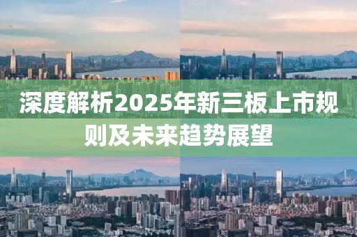 深度解析2025年新三板上市规则及未来趋势展望