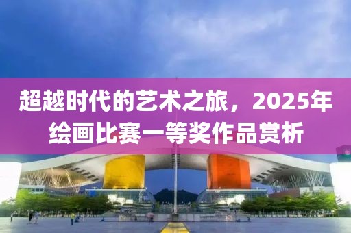 超越时代的艺术之旅，2025年绘画比赛一等奖作品赏析