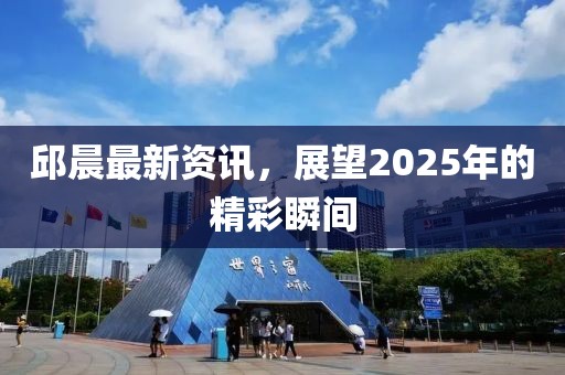 邱晨最新资讯，展望2025年的精彩瞬间