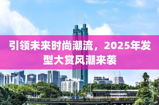 引领未来时尚潮流，2025年发型大赏风潮来袭
