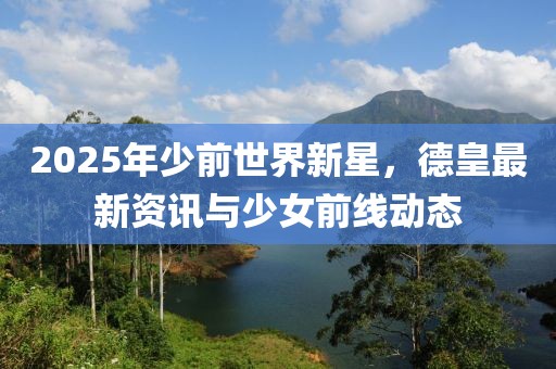2025年少前世界新星，德皇最新资讯与少女前线动态
