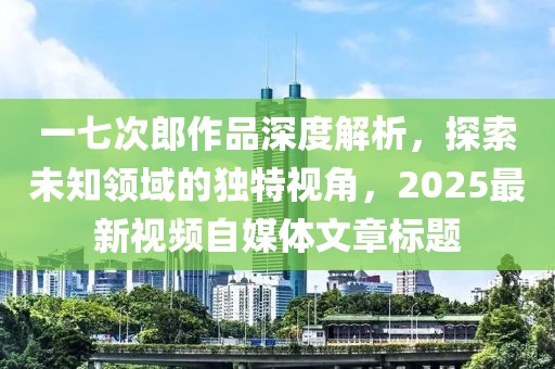一七次郎作品深度解析，探索未知领域的独特视角，2025最新视频自媒体文章标题