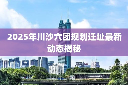 2025年川沙六团规划迁址最新动态揭秘