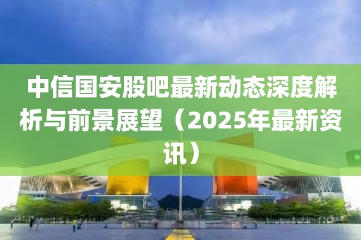 中信国安股吧最新动态深度解析与前景展望（2025年最新资讯）