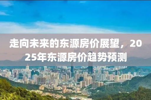 走向未来的东源房价展望，2025年东源房价趋势预测