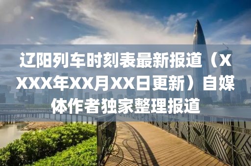 辽阳列车时刻表最新报道（XXXX年XX月XX日更新）自媒体作者独家整理报道