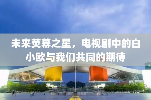 未来荧幕之星，电视剧中的白小欧与我们共同的期待