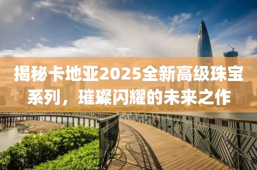 揭秘卡地亚2025全新高级珠宝系列，璀璨闪耀的未来之作