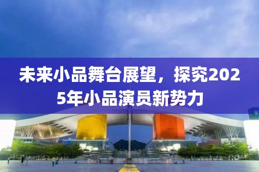 未来小品舞台展望，探究2025年小品演员新势力