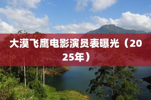 大漠飞鹰电影演员表曝光（2025年）