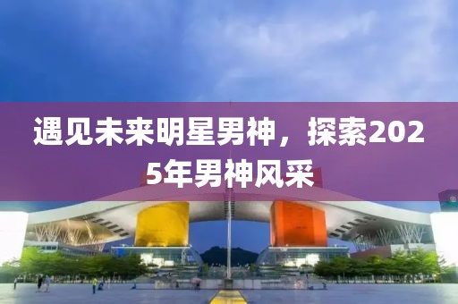 遇见未来明星男神，探索2025年男神风采