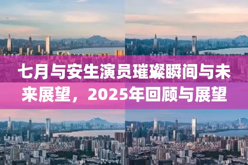 七月与安生演员璀璨瞬间与未来展望，2025年回顾与展望