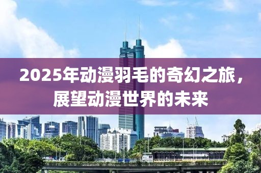 2025年动漫羽毛的奇幻之旅，展望动漫世界的未来