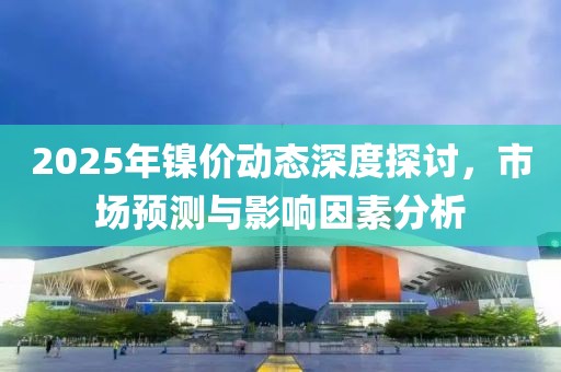2025年镍价动态深度探讨，市场预测与影响因素分析