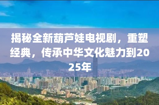 揭秘全新葫芦娃电视剧，重塑经典，传承中华文化魅力到2025年
