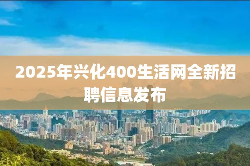 2025年兴化400生活网全新招聘信息发布