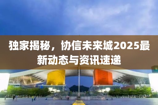 独家揭秘，协信未来城2025最新动态与资讯速递