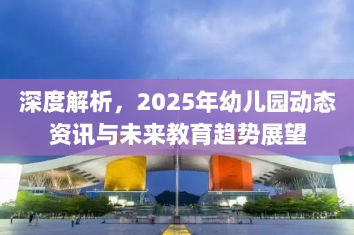 深度解析，2025年幼儿园动态资讯与未来教育趋势展望