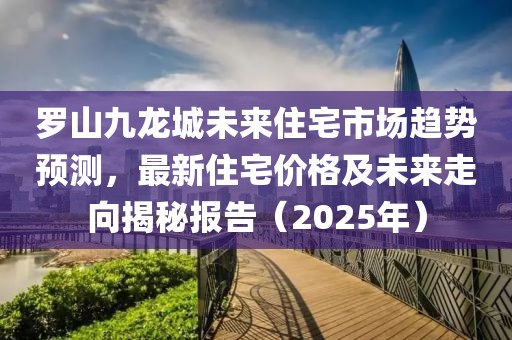 罗山九龙城未来住宅市场趋势预测，最新住宅价格及未来走向揭秘报告（2025年）