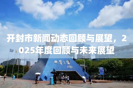 开封市新闻动态回顾与展望，2025年度回顾与未来展望