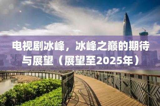 电视剧冰峰，冰峰之巅的期待与展望（展望至2025年）