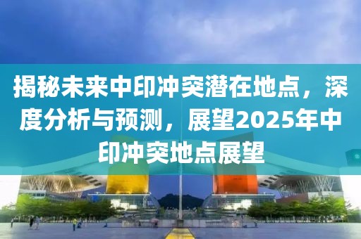 揭秘未来中印冲突潜在地点，深度分析与预测，展望2025年中印冲突地点展望
