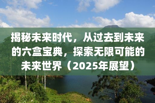 揭秘未来时代，从过去到未来的六盒宝典，探索无限可能的未来世界（2025年展望）