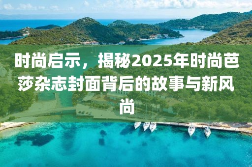 时尚启示，揭秘2025年时尚芭莎杂志封面背后的故事与新风尚