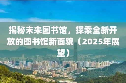 揭秘未来图书馆，探索全新开放的图书馆新面貌（2025年展望）