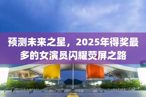 预测未来之星，2025年得奖最多的女演员闪耀荧屏之路