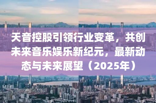天音控股引领行业变革，共创未来音乐娱乐新纪元，最新动态与未来展望（2025年）