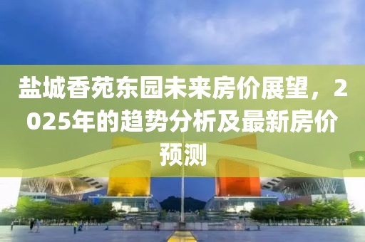 盐城香苑东园未来房价展望，2025年的趋势分析及最新房价预测