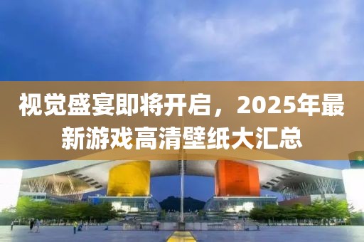 视觉盛宴即将开启，2025年最新游戏高清壁纸大汇总