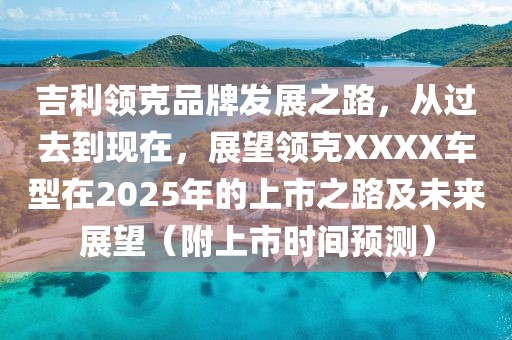 吉利领克品牌发展之路，从过去到现在，展望领克XXXX车型在2025年的上市之路及未来展望（附上市时间预测）