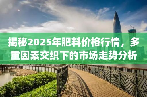 揭秘2025年肥料价格行情，多重因素交织下的市场走势分析