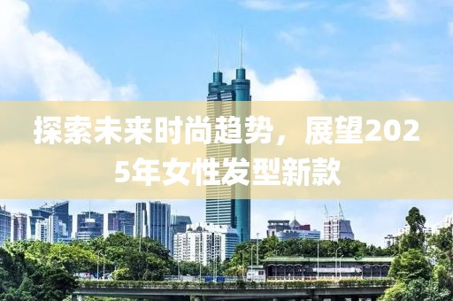 探索未来时尚趋势，展望2025年女性发型新款