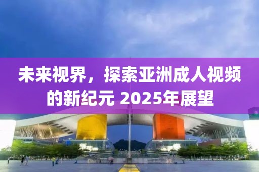 未来视界，探索亚洲成人视频的新纪元 2025年展望
