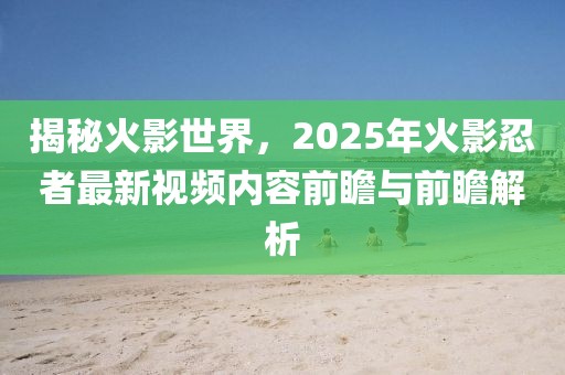 揭秘火影世界，2025年火影忍者最新视频内容前瞻与前瞻解析