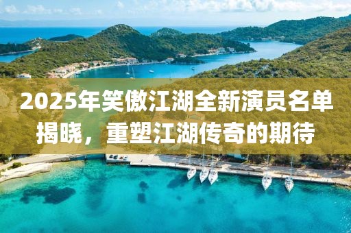 2025年笑傲江湖全新演员名单揭晓，重塑江湖传奇的期待