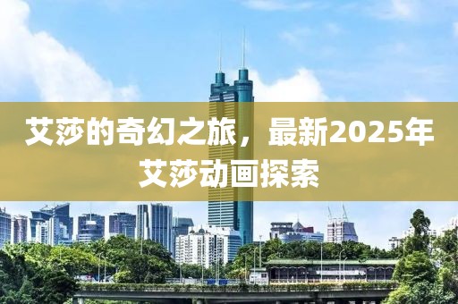 艾莎的奇幻之旅，最新2025年艾莎动画探索