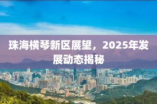 珠海横琴新区展望，2025年发展动态揭秘