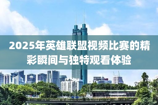 2025年英雄联盟视频比赛的精彩瞬间与独特观看体验