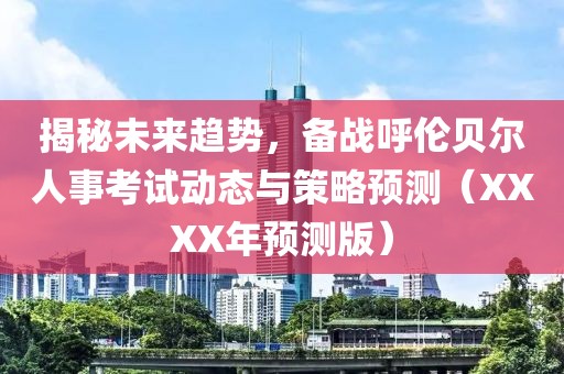 揭秘未来趋势，备战呼伦贝尔人事考试动态与策略预测（XXXX年预测版）