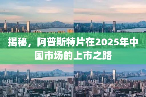 揭秘，阿普斯特片在2025年中国市场的上市之路