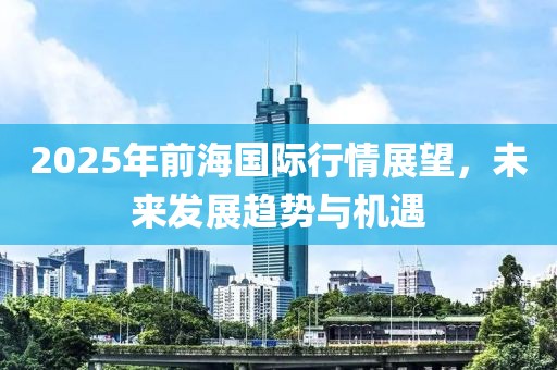 2025年前海国际行情展望，未来发展趋势与机遇