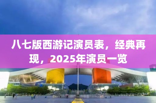 八七版西游记演员表，经典再现，2025年演员一览